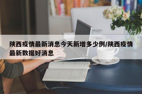 陕西疫情最新消息今天新增多少例/陕西疫情最新数据好消息