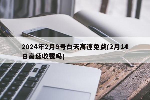 2024年2月9号白天高速免费(2月14日高速收费吗)