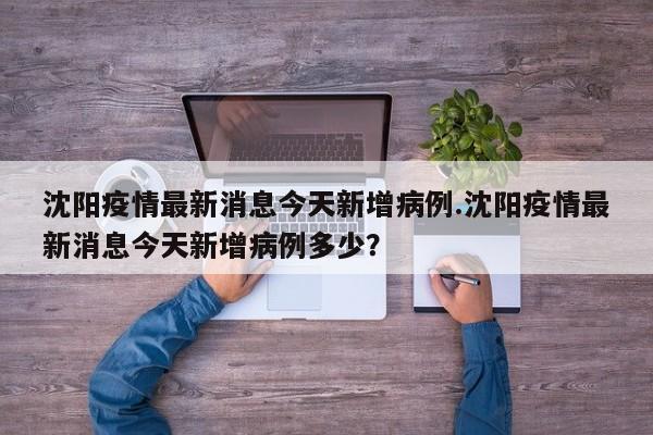 沈阳疫情最新消息今天新增病例.沈阳疫情最新消息今天新增病例多少?