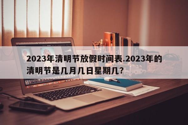 2023年清明节放假时间表.2023年的清明节是几月几日星期几?