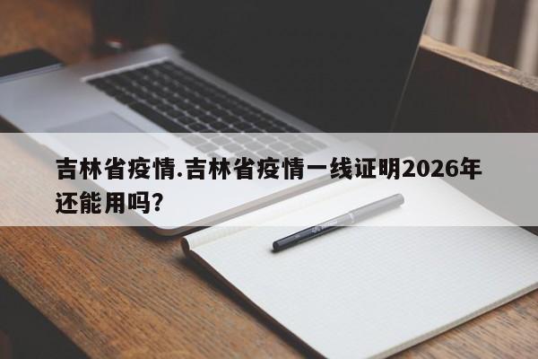 吉林省疫情.吉林省疫情一线证明2026年还能用吗?