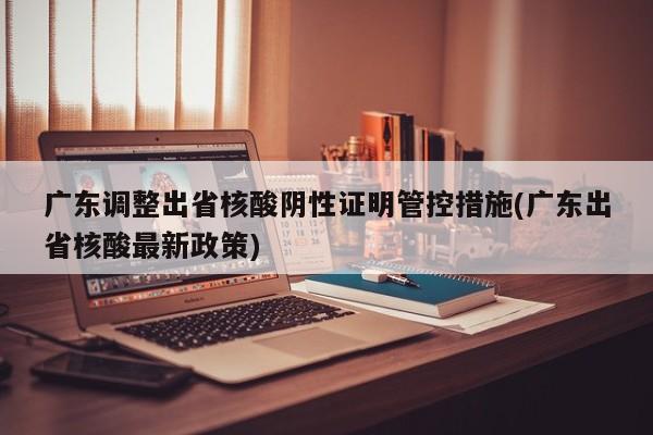 广东调整出省核酸阴性证明管控措施(广东出省核酸最新政策)