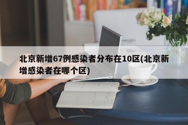 北京新增67例感染者分布在10区(北京新增感染者在哪个区)