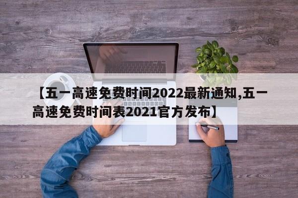 【五一高速免费时间2022最新通知,五一高速免费时间表2021官方发布】