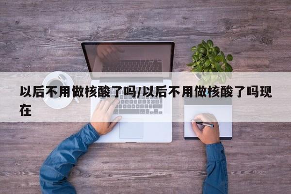 以后不用做核酸了吗/以后不用做核酸了吗现在