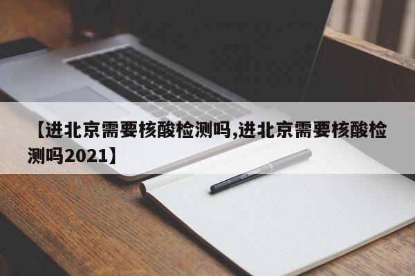 【进北京需要核酸检测吗,进北京需要核酸检测吗2021】